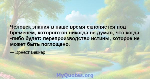 Человек знания в наше время склоняется под бременем, которого он никогда не думал, что когда -либо будет: перепроизводство истины, которое не может быть поглощено.