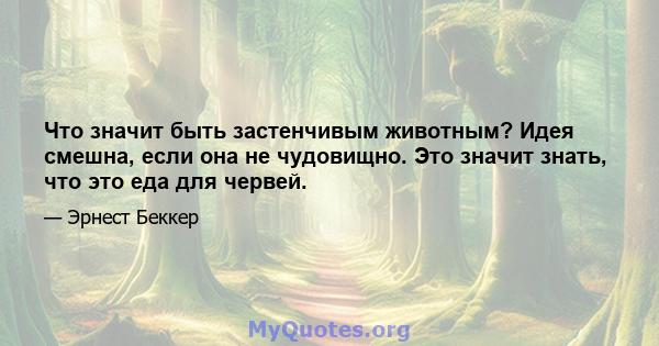 Что значит быть застенчивым животным? Идея смешна, если она не чудовищно. Это значит знать, что это еда для червей.