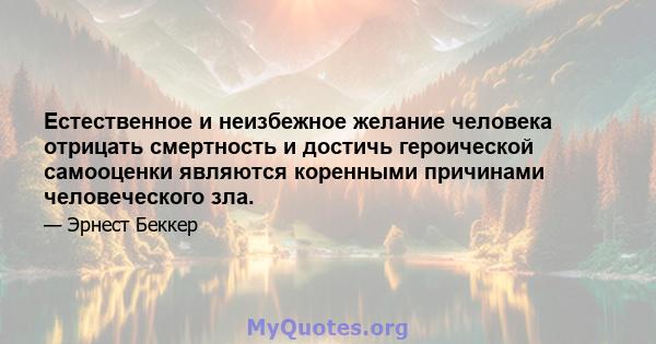 Естественное и неизбежное желание человека отрицать смертность и достичь героической самооценки являются коренными причинами человеческого зла.