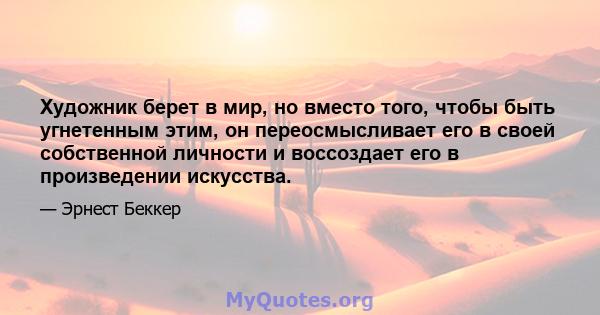 Художник берет в мир, но вместо того, чтобы быть угнетенным этим, он переосмысливает его в своей собственной личности и воссоздает его в произведении искусства.