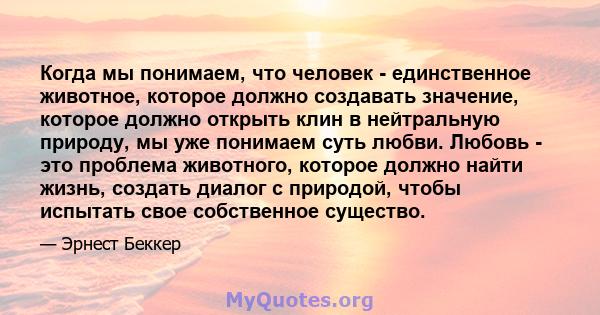 Когда мы понимаем, что человек - единственное животное, которое должно создавать значение, которое должно открыть клин в нейтральную природу, мы уже понимаем суть любви. Любовь - это проблема животного, которое должно