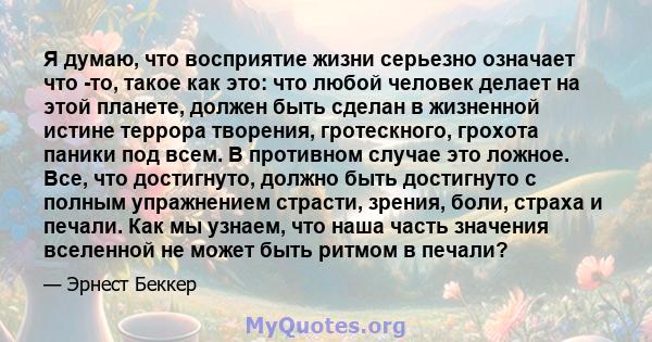 Я думаю, что восприятие жизни серьезно означает что -то, такое как это: что любой человек делает на этой планете, должен быть сделан в жизненной истине террора творения, гротескного, грохота паники под всем. В противном 