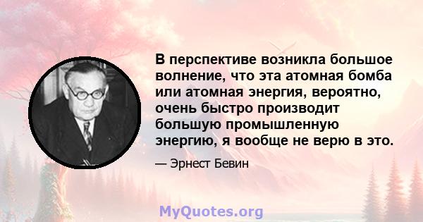 В перспективе возникла большое волнение, что эта атомная бомба или атомная энергия, вероятно, очень быстро производит большую промышленную энергию, я вообще не верю в это.