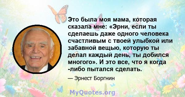 Это была моя мама, которая сказала мне: «Эрни, если ты сделаешь даже одного человека счастливым с твоей улыбкой или забавной вещью, которую ты делал каждый день, ты добился многого». И это все, что я когда -либо пытался 