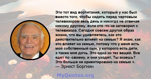 Это тот вид воспитания, который у нас был вместо того, чтобы сидеть перед чертовым телевизором весь день и никогда не отвечая никому другому, если кто -то не заговорил с телевизора. Сегодня совсем другой образ жизни,