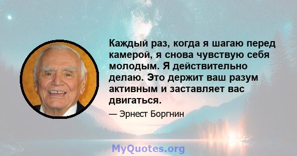 Каждый раз, когда я шагаю перед камерой, я снова чувствую себя молодым. Я действительно делаю. Это держит ваш разум активным и заставляет вас двигаться.