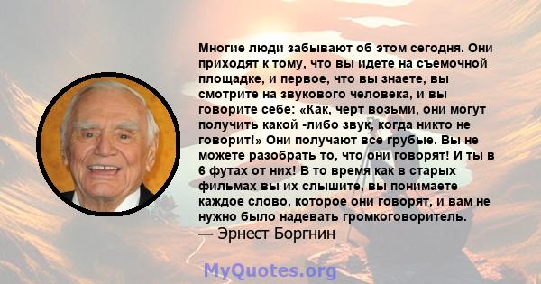 Многие люди забывают об этом сегодня. Они приходят к тому, что вы идете на съемочной площадке, и первое, что вы знаете, вы смотрите на звукового человека, и вы говорите себе: «Как, черт возьми, они могут получить какой