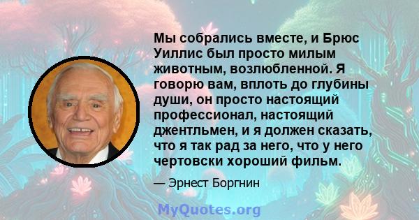 Мы собрались вместе, и Брюс Уиллис был просто милым животным, возлюбленной. Я говорю вам, вплоть до глубины души, он просто настоящий профессионал, настоящий джентльмен, и я должен сказать, что я так рад за него, что у