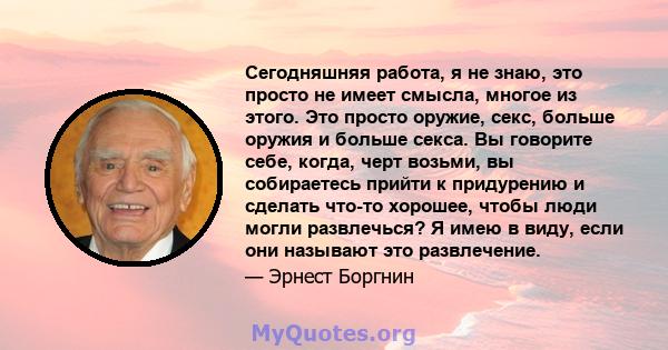 Сегодняшняя работа, я не знаю, это просто не имеет смысла, многое из этого. Это просто оружие, секс, больше оружия и больше секса. Вы говорите себе, когда, черт возьми, вы собираетесь прийти к придурению и сделать