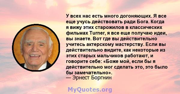 У всех нас есть много догоняющих. Я все еще учусь действовать ради Бога. Когда я вижу этих старожилов в классических фильмах Turner, я все еще получаю идеи, вы знаете. Вот где вы действительно учитесь актерскому