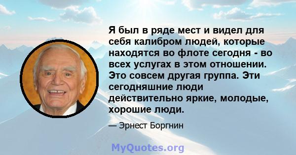 Я был в ряде мест и видел для себя калибром людей, которые находятся во флоте сегодня - во всех услугах в этом отношении. Это совсем другая группа. Эти сегодняшние люди действительно яркие, молодые, хорошие люди.