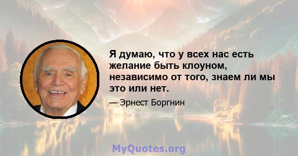 Я думаю, что у всех нас есть желание быть клоуном, независимо от того, знаем ли мы это или нет.