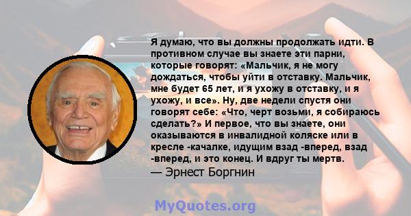 Я думаю, что вы должны продолжать идти. В противном случае вы знаете эти парни, которые говорят: «Мальчик, я не могу дождаться, чтобы уйти в отставку. Мальчик, мне будет 65 лет, и я ухожу в отставку, и я ухожу, и все».