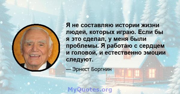 Я не составляю истории жизни людей, которых играю. Если бы я это сделал, у меня были проблемы. Я работаю с сердцем и головой, и естественно эмоции следуют.