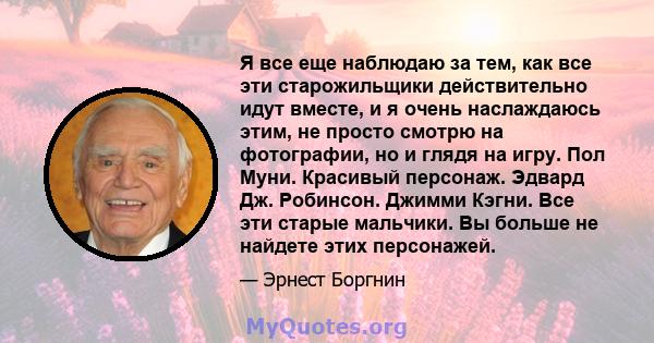 Я все еще наблюдаю за тем, как все эти старожильщики действительно идут вместе, и я очень наслаждаюсь этим, не просто смотрю на фотографии, но и глядя на игру. Пол Муни. Красивый персонаж. Эдвард Дж. Робинсон. Джимми