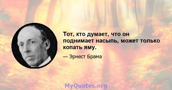 Тот, кто думает, что он поднимает насыпь, может только копать яму.