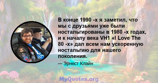 В конце 1990 -х я заметил, что мы с друзьями уже были ностальгированы в 1980 -х годах, и к началу века VH1 «I Love The 80 -х» дал всем нам ускоренную ностальгию для нашего поколения.