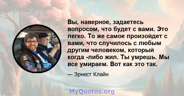 Вы, наверное, задаетесь вопросом, что будет с вами. Это легко. То же самое произойдет с вами, что случилось с любым другим человеком, который когда -либо жил. Ты умрешь. Мы все умираем. Вот как это так.