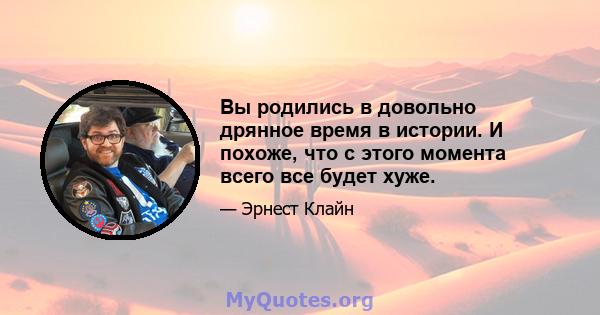 Вы родились в довольно дрянное время в истории. И похоже, что с этого момента всего все будет хуже.