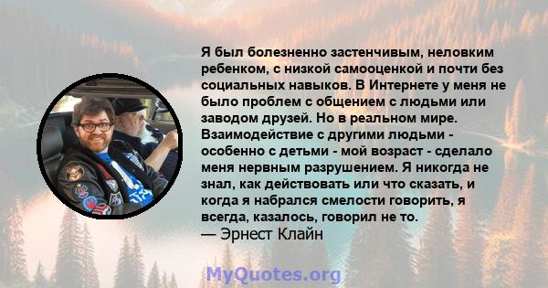 Я был болезненно застенчивым, неловким ребенком, с низкой самооценкой и почти без социальных навыков. В Интернете у меня не было проблем с общением с людьми или заводом друзей. Но в реальном мире. Взаимодействие с