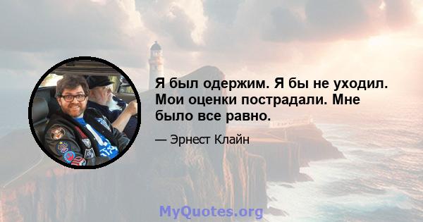 Я был одержим. Я бы не уходил. Мои оценки пострадали. Мне было все равно.