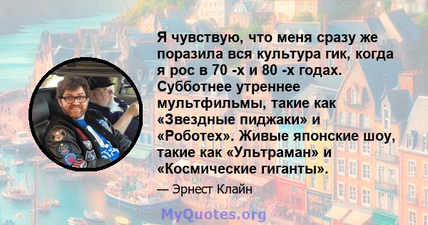 Я чувствую, что меня сразу же поразила вся культура гик, когда я рос в 70 -х и 80 -х годах. Субботнее утреннее мультфильмы, такие как «Звездные пиджаки» и «Роботех». Живые японские шоу, такие как «Ультраман» и