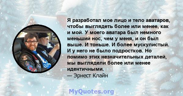 Я разработал мое лицо и тело аватаров, чтобы выглядеть более или менее, как и мой. У моего аватара был немного меньший нос, чем у меня, и он был выше. И тоньше. И более мускулистый. И у него не было подростков. Но