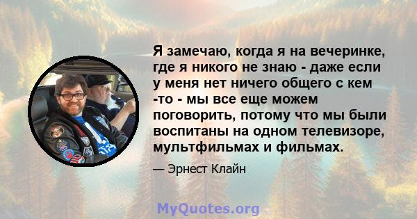 Я замечаю, когда я на вечеринке, где я никого не знаю - даже если у меня нет ничего общего с кем -то - мы все еще можем поговорить, потому что мы были воспитаны на одном телевизоре, мультфильмах и фильмах.