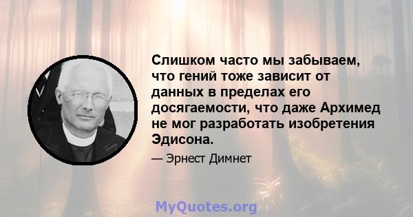 Слишком часто мы забываем, что гений тоже зависит от данных в пределах его досягаемости, что даже Архимед не мог разработать изобретения Эдисона.