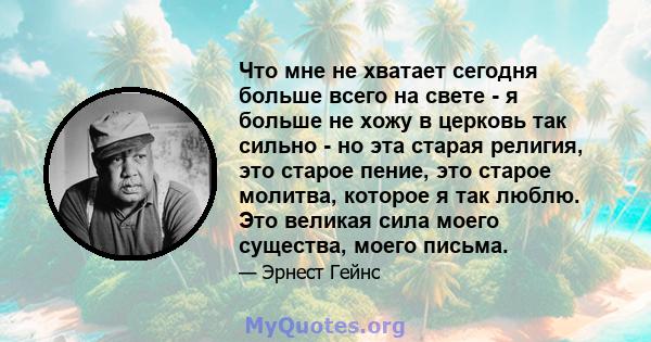 Что мне не хватает сегодня больше всего на свете - я больше не хожу в церковь так сильно - но эта старая религия, это старое пение, это старое молитва, которое я так люблю. Это великая сила моего существа, моего письма.