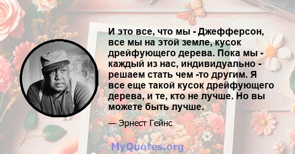 И это все, что мы - Джефферсон, все мы на этой земле, кусок дрейфующего дерева. Пока мы - каждый из нас, индивидуально - решаем стать чем -то другим. Я все еще такой кусок дрейфующего дерева, и те, кто не лучше. Но вы