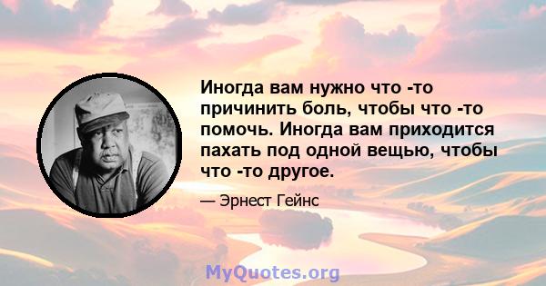 Иногда вам нужно что -то причинить боль, чтобы что -то помочь. Иногда вам приходится пахать под одной вещью, чтобы что -то другое.