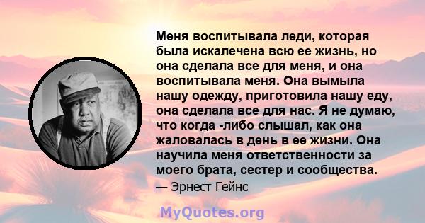 Меня воспитывала леди, которая была искалечена всю ее жизнь, но она сделала все для меня, и она воспитывала меня. Она вымыла нашу одежду, приготовила нашу еду, она сделала все для нас. Я не думаю, что когда -либо