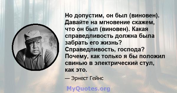 Но допустим, он был (виновен). Давайте на мгновение скажем, что он был (виновен). Какая справедливость должна была забрать его жизнь? Справедливость, господа? Почему, как только я бы положил свинью в электрический стул, 