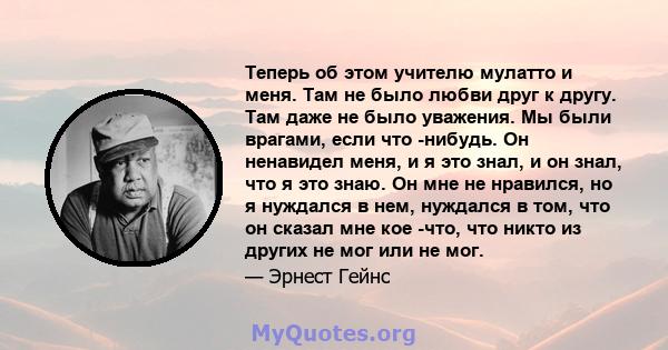 Теперь об этом учителю мулатто и меня. Там не было любви друг к другу. Там даже не было уважения. Мы были врагами, если что -нибудь. Он ненавидел меня, и я это знал, и он знал, что я это знаю. Он мне не нравился, но я