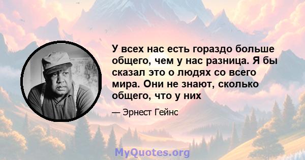 У всех нас есть гораздо больше общего, чем у нас разница. Я бы сказал это о людях со всего мира. Они не знают, сколько общего, что у них