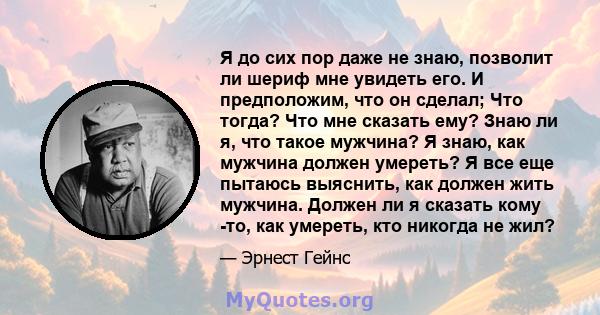 Я до сих пор даже не знаю, позволит ли шериф мне увидеть его. И предположим, что он сделал; Что тогда? Что мне сказать ему? Знаю ли я, что такое мужчина? Я знаю, как мужчина должен умереть? Я все еще пытаюсь выяснить,