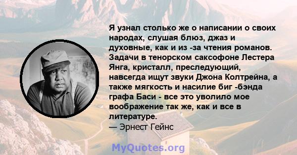 Я узнал столько же о написании о своих народах, слушая блюз, джаз и духовные, как и из -за чтения романов. Задачи в тенорском саксофоне Лестера Янга, кристалл, преследующий, навсегда ищут звуки Джона Колтрейна, а также