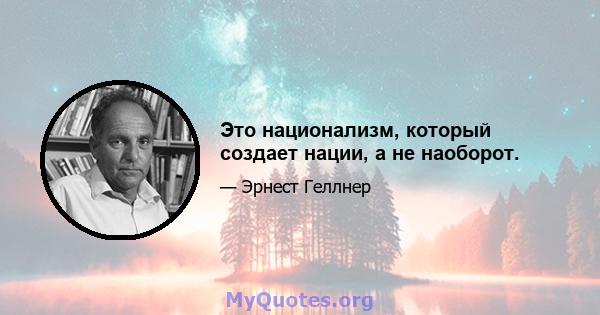 Это национализм, который создает нации, а не наоборот.