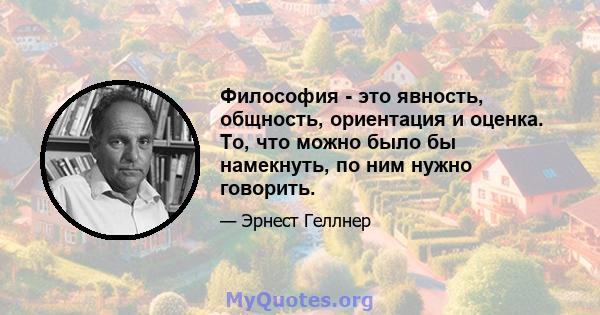 Философия - это явность, общность, ориентация и оценка. То, что можно было бы намекнуть, по ним нужно говорить.