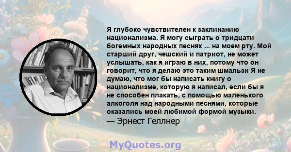 Я глубоко чувствителен к заклинанию национализма. Я могу сыграть о тридцати богемных народных песнях ... на моем рту. Мой старший друг, чешский и патриот, не может услышать, как я играю в них, потому что он говорит, что 