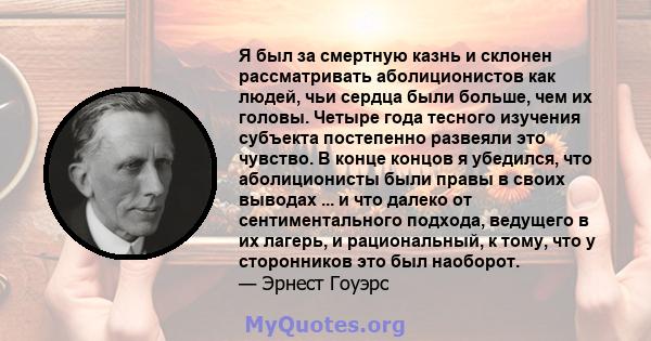 Я был за смертную казнь и склонен рассматривать аболиционистов как людей, чьи сердца были больше, чем их головы. Четыре года тесного изучения субъекта постепенно развеяли это чувство. В конце концов я убедился, что