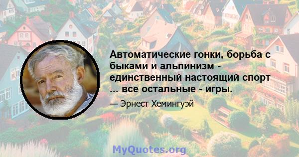 Автоматические гонки, борьба с быками и альпинизм - единственный настоящий спорт ... все остальные - игры.