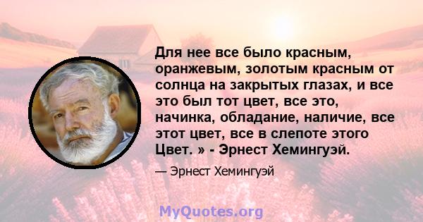 Для нее все было красным, оранжевым, золотым красным от солнца на закрытых глазах, и все это был тот цвет, все это, начинка, обладание, наличие, все этот цвет, все в слепоте этого Цвет. » - Эрнест Хемингуэй.