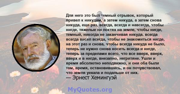 Для него это был темный отрывок, который привел к никудам, а затем никуда, а затем снова никуда, еще раз, всегда, всегда и навсегда, чтобы нигде, тяжелые на локтях на земле, чтобы нигде, темный, никогда не заканчивая