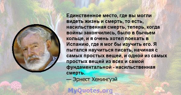 Единственное место, где вы могли видеть жизнь и смерть, то есть, насильственная смерть, теперь, когда войны закончились, было в бычьем кольце, и я очень хотел поехать в Испанию, где я мог бы изучить его. Я пытался