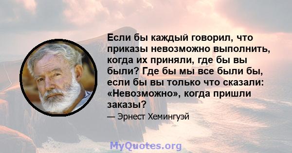 Если бы каждый говорил, что приказы невозможно выполнить, когда их приняли, где бы вы были? Где бы мы все были бы, если бы вы только что сказали: «Невозможно», когда пришли заказы?