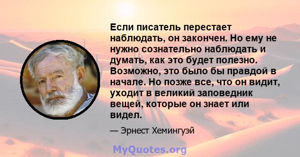 Если писатель перестает наблюдать, он закончен. Но ему не нужно сознательно наблюдать и думать, как это будет полезно. Возможно, это было бы правдой в начале. Но позже все, что он видит, уходит в великий заповедник