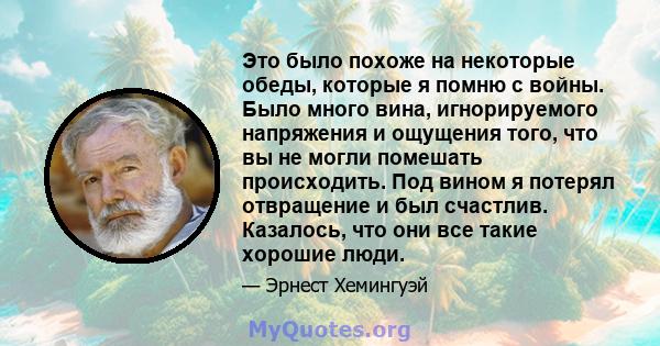 Это было похоже на некоторые обеды, которые я помню с войны. Было много вина, игнорируемого напряжения и ощущения того, что вы не могли помешать происходить. Под вином я потерял отвращение и был счастлив. Казалось, что