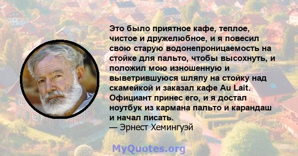 Это было приятное кафе, теплое, чистое и дружелюбное, и я повесил свою старую водонепроницаемость на стойке для пальто, чтобы высохнуть, и положил мою изношенную и выветрившуюся шляпу на стойку над скамейкой и заказал